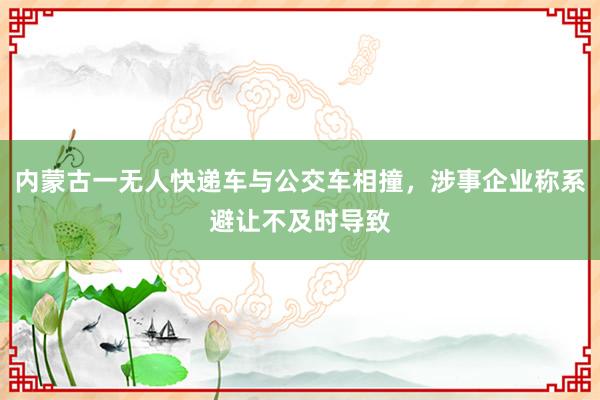 内蒙古一无人快递车与公交车相撞，涉事企业称系避让不及时导致
